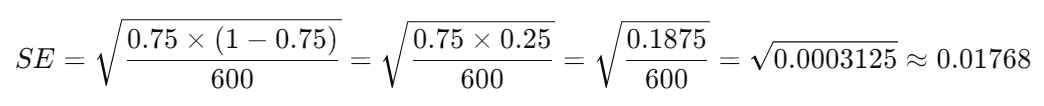 SE=0.75×(1−0.75)600=0.75×0.25600=0.1875600=0.0003125≈0.01768SE = \sqrt{ \dfrac{ 0.75 \times (1 - 0.75) }{ 600 } } = \sqrt{ \dfrac{ 0.75 \times 0.25 }{ 600 } } = \sqrt{ \dfrac{ 0.1875 }{ 600 } } = \sqrt{ 0.0003125 } \approx 0.01768SE=6000.75×(1−0.75)​​=6000.75×0.25​​=6000.1875​​=0.0003125​≈0.01768